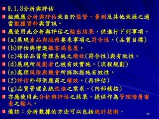 56
9.1.3分析與評估
組織應分析與評估來自於監督、量測及其他來源之適
當數據資料與資訊。
應使用此分析與評估之輸出結果，供進行下列事項。
(a)展現產品與服務要求事項之符合性。(品質目標)
(b)評估與增進顧客滿意度。
(c)確保品質管理系統之績效(符合性)與有效性。
(d)展現所規劃者已被有效實施。(流程規劃)
(e)處理風險與機會所採取措施有效性。
(f)評估外部供應商之績效。(再評估)
(g)品質管理系統改進之需求。(內部稽核)
亦應使用此分析與評估之結果，提供作為管理階層審
查之輸入。
備註：分析數據的方法可以包括統計技術。
 