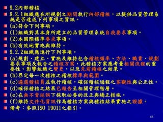 57
9.2內部稽核
9.2.1組織應在所規劃之期間執行內部稽核，以提供品質管理系
統是否達成下列事項之資訊。
(a)符合下列事項。
(1)組織對其本身所建立的品質管理系統自我要求事項。
(2)本國際標準要求事項。
(b)有效地實施與維持。
9.2.2組織應進行下列事項。
(a)規劃、建立、實施及維持包含稽核頻率、方法、職責、規劃
要求事項及報告之稽核方案，此稽核方案應考量相關流程的重
要性、影響組織之變更，以及先前稽核之結果。
(b)界定每一次稽核之稽核標準與範圍。
(c)遴選稽核員並執行稽核，確保稽核過程之客觀性與公正性。
(d)確保稽核之結果已報告至相關管理階層。
(e)在無不當延誤下採取必要的改正與矯正措施。
(f)維持文件化資訊作為稽核方案與稽核結果實施之證據。
備考：參照ISO 19011之指引。
 