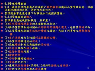 58
9.3管理階層審查
9.3.1最高管理階層應在所規劃之期間審查組織的品質管理系統，以確
保其持續的適用性、適切性及有效性。
管理階層審查應考量下列事項加以規劃與實施。
9.3.2管理審查的輸入
管理審查應被規劃和執行，並考慮：
(a)前次管理階層審查的各項措施之狀況。
(b)與品質管理系統相關的內部與外部議題之變更，包括其策略方向。
(c)品質管理系統的有效性和績效之資訊，包括下列事項之趨勢與指
標。
(1)客戶滿意及來自相關利益團體的回饋；
(2)品質目標被達成的程度；
(3)流程績效和產品與服務的符合性。
(4)不符合事項及矯正措施。
(5)監督和量測結果。
(6)稽核結果。
(7)外部供應商的績效。
(d)資源的充足性。
(e)處理風險與機會(參照6.1)所採取措施之有效性。
(f)新的可供持續改進之潛在機會。
 