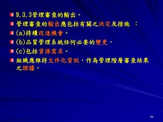 59
9.3.3管理審查的輸出。
管理審查的輸出應包括有關之決定及措施 ：
(a)持續改進機會。
(b)品質管理系統任何必要的變更，
(c)包括資源需求。
組織應維持文件化資訊，作為管理階層審查結果
之證據。
 