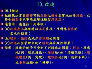 60
10.改進
10.1概述
組織應決定與選擇可供改進之機會並實施必要措施，以
符合顧客要求事項並增進顧客滿意度。
適當時，應包括下列事項。
(a)改進產品與服務以滿足要求、及對應未來的
需求和期望；
(b)矯正、預防或減少非預期的影響
(c)改進品質管理系統之績效與有效性結果。
備考：改進的例子可受到下列措施之影響：糾正、反應
地(例：矯正措施)、增進地(例：持續改進)、階
段變更(例：突破)、建設性地(例：創新革新)，
或重新組織(例：轉變)。
 