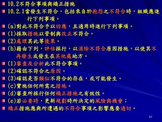 61
10.2不符合事項與矯正措施
10.2.1當發生不符合，包括來自於抱怨之不符合時，組織應進
行下列事項。
(a)對此不符合予以回應，且適用時進行下列事項。
(1)採取措施以管制與改正不符合。
(2)處理其此等後果。
(b)藉由下列，評估採行，以消除不符合原因措施，以使其不
再發生或發生在其他處地方。
(1)審查及分析此不符合事項。
(2)確認不符合之原因。
(3)確認是否類似不符合的存在，或可能發生。
(c)實施任何所需之措施。
(d)審查所採行任何矯正措施之有效性。
(e)若必要時，更新規劃時所決定的風險與機會；
矯正措施應與所遭遇的不符合事項之影響應要適切。
 