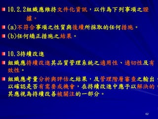 62
10.2.2組織應維持文件化資訊，以作為下列事項之證
據。
(a)不符合事項之性質與後續所採取的任何措施。
(b)任何矯正措施之結果。
10.3持續改進
組織應持續改進其品質管理系統之適用性、適切性及有
效性。
組織應考量分析與評估之結果，及管理階層審查之輸出，
以確認是否有需要或機會，在持續改進中應予以解決的，
其應視為持續改善被關注的一部分。
 
