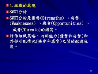 63
4.組織的處境
SWOT分析
SWOT分析是優勢(Strengths) 、劣勢
(Weaknesses) 、機會(Opportunities) 、
威脅(Threats)的縮寫。
評估組織策略、內部能力(優勢和劣勢)和
外部可能情況(機會和威脅)之間的配適程
度。
 