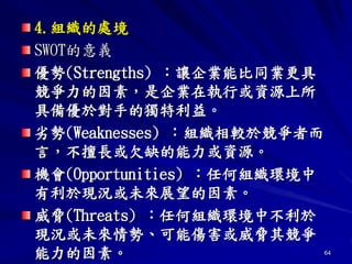 64
4.組織的處境
SWOT的意義
優勢(Strengths) ：讓企業能比同業更具
競爭力的因素，是企業在執行或資源上所
具備優於對手的獨特利益。
劣勢(Weaknesses) ：組織相較於競爭者而
言，不擅長或欠缺的能力或資源。
機會(Opportunities) ：任何組織環境中
有利於現況或未來展望的因素。
威脅(Threats) ：任何組織環境中不利於
現況或未來情勢、可能傷害或威脅其競爭
能力的因素。
 