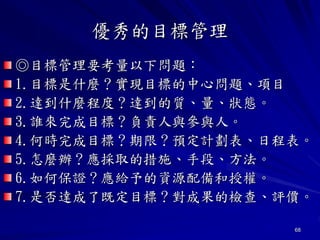 68
優秀的目標管理
◎目標管理要考量以下問題：
1.目標是什麼？實現目標的中心問題、項目
2.達到什麼程度？達到的質、量、狀態。
3.誰來完成目標？負責人與參與人。
4.何時完成目標？期限？預定計劃表、日程表。
5.怎麼辦？應採取的措施、手段、方法。
6.如何保證？應給予的資源配備和授權。
7.是否達成了既定目標？對成果的檢查、評價。
 