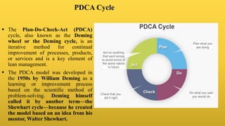PDCA Cycle
 The Plan-Do-Check-Act (PDCA)
cycle, also known as the Deming
wheel or the Deming cycle, is an
iterative method for continual
improvement of processes, products,
or services and is a key element of
lean management.
 The PDCA model was developed in
the 1950s by William Deming as a
learning or improvement process
based on the scientific method of
problem-solving. Deming himself
called it by another term—the
Shewhart cycle—because he created
the model based on an idea from his
mentor, Walter Shewhart.
 