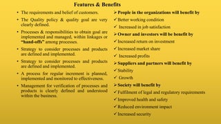 Features & Benefits
• The requirements and belief of customers.
• The Quality policy & quality goal are very
clearly defined.
• Processes & responsibilities to obtain goal are
implemented and managed, within linkages or
“hand-offs” among processes.
• Strategy to consider processes and products
are defined and implemented.
• Strategy to consider processes and products
are defined and implemented.
• A process for regular increment is planned,
implemented and monitored to effectiveness.
• Management for verification of processes and
products is clearly defined and understood
within the business.
People in the organizations will benefit by
Better working condition
 Increased in job satisfaction
Owner and investors will be benefit by
Increased return on investment
Increased market share
 Increased profits
Suppliers and partners will benefit by
Stability
 Growth
Society will benefit by
Fulfilment of legal and regulatory requirements
Improved health and safety
Reduced environment impact
Increased security
 