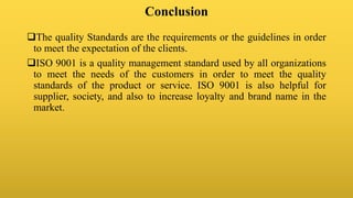 Conclusion
The quality Standards are the requirements or the guidelines in order
to meet the expectation of the clients.
ISO 9001 is a quality management standard used by all organizations
to meet the needs of the customers in order to meet the quality
standards of the product or service. ISO 9001 is also helpful for
supplier, society, and also to increase loyalty and brand name in the
market.
 