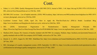 Cont.
1) Fahmi, A. A.-R. (2000). Quality Management Systems (ISO 9001:2015). Journal of 9001, 1–66. https://doi.org/10.29011/978-1-951814-01-4-
002, retrieved from ResearchGate.net on 25th Dec. 2020.
2) ISO 9001:2015 revision – List of helpful materials. (2020). 9001Academy. https://advisera.com/9001academy/knowledgebase/iso-9001-2015-
revision/ photograph, retrieved on 25th Dec.2020
3) Lucidchart Content Team. (2020, April 24). How to Apply the Plan-Do-Check-Act (PDCA) Model. Lucidchart Blog.
https://www.lucidchart.com/blog/plan-do-check-act-cycle, retrieved on 26th Dec. 2020.
4) ISO. (2020). International Organization for Standardization- Quality Management Principle. ISO-
Https://Www.Iso.Org/Files/Live/Sites/Isoorg/Files/Store/En/PUB100080.Pdf. https://www.iso.org/home.html, retrieved on 26th Dec. 2020
5) Medium (2018, January 20). Features of Quality standard with ISO 9001 for company. Medium. https://medium.com/@ursindia2/features-of-
quality-standard-with-iso-9001-for-company-fc855574ddfd, retrieved on 26th Dec. 2020.
6) Hamid, G. A. (2015, August 8). ISO 9001. SlideShare.Net. https://www.slideshare.net/GamalAbdulHamid/iso-9001-51412745, retrieved on
26th Dec. 2020
7) ISO: Advantages of a quality management system. (2020, September 12). BDC.Ca. https://www.bdc.ca/en/articles-tools/operations/iso-other-
certifications/iso-advantages-quality-management, retrieved on 27th Dec. 2020
 