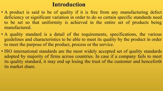 Introduction
• A product is said to be of quality if it is free from any manufacturing defect
deficiency or significant variation in order to do so certain specific standards need
to be set so that uniformity is achieved in the entire set of products being
manufactured.
• A quality standard is a detail of the requirements, specifications, the various
guidelines and characteristics to be able to meet its quality by the product in order
to meet the purpose of the product, process or the service.
• ISO international standards are the most widely accepted set of quality standards
adopted by majority of firms across countries. In case if a company fails to meet
its quality standard, it may end up losing the trust of the customer and henceforth
its market share.
 