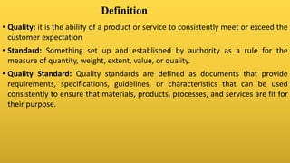Definition
• Quality: it is the ability of a product or service to consistently meet or exceed the
customer expectation
• Standard: Something set up and established by authority as a rule for the
measure of quantity, weight, extent, value, or quality.
• Quality Standard: Quality standards are defined as documents that provide
requirements, specifications, guidelines, or characteristics that can be used
consistently to ensure that materials, products, processes, and services are fit for
their purpose.
 
