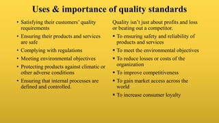 Uses & importance of quality standards
• Satisfying their customers’ quality
requirements
• Ensuring their products and services
are safe
• Complying with regulations
• Meeting environmental objectives
• Protecting products against climatic or
other adverse conditions
• Ensuring that internal processes are
defined and controlled.
Quality isn’t just about profits and loss
or beating out a competitor.
 To ensuring safety and reliability of
products and services
 To meet the environmental objectives
 To reduce losses or costs of the
organization
 To improve competitiveness
 To gain market access across the
world
 To increase consumer loyalty
 