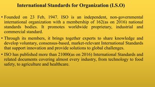International Standards for Organization (I.S.O)
• Founded on 23 Feb, 1947. ISO is an independent, non-governmental
international organization with a membership of 162(as on 2016) national
standards bodies. It promotes worldwide proprietary, industrial and
commercial standard.
• Through its members, it brings together experts to share knowledge and
develop voluntary, consensus-based, market-relevant International Standards
that support innovation and provide solutions to global challenges.
• ISO has published more than 21000(as on 2016) International Standards and
related documents covering almost every industry, from technology to food
safety, to agriculture and healthcare.
 