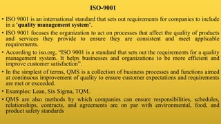 ISO-9001
• ISO 9001 is an international standard that sets out requirements for companies to include
in a 'quality management system’.
• ISO 9001 focuses the organization to act on processes that affect the quality of products
and services they provide to ensure they are consistent and meet applicable
requirements.
• According to iso.org, “ISO 9001 is a standard that sets out the requirements for a quality
management system. It helps businesses and organizations to be more efficient and
improve customer satisfaction”.
• In the simplest of terms, QMS is a collection of business processes and functions aimed
at continuous improvement of quality to ensure customer expectations and requirements
are met or exceeded.
• Examples: Lean, Six Sigma, TQM.
• QMS are also methods by which companies can ensure responsibilities, schedules,
relationships, contracts, and agreements are on par with environmental, food, and
product safety standards
 