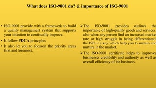 What does ISO-9001 do? & importance of ISO-9001
• ISO 9001 provide with a framework to build
a quality management system that supports
your intention to continually improve.
• It follow PDCA principles
• It also let you to focuson the priority areas
first and foremost.
The ISO-9001 provides outlines the
importance of high-quality goods and services,
also when any person find an increased market
rate or high struggle in being differentiated,
the ISO is a key which help you to sustain and
nurture in the market.
The ISO-9001 certificate helps to improves
businesses credibility and authority as well as
overall efficiency of the business.
 