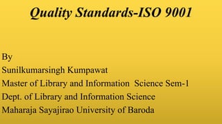 Quality Standards-ISO 9001
By
Sunilkumarsingh Kumpawat
Master of Library and Information Science Sem-1
Dept. of Library and Information Science
Maharaja Sayajirao University of Baroda
 