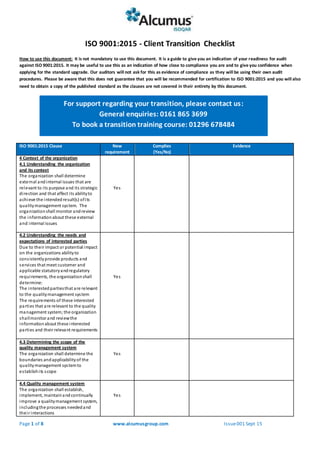 Page 1 of 8 www.alcumusgroup.com Issue001 Sept 15
ISO 9001:2015 - Client Transition Checklist
How to use this document: It is not mandatory to use this document. It is a guide to give you an indication of your readiness for audit
against ISO 9001:2015. It may be useful to use this as an indication of how close to compliance you are and to give you confidence when
applying for the standard upgrade. Our auditors will not ask for this as evidence of compliance as they will be using their own audit
procedures. Please be aware that this does not guarantee that you will be recommended for certification to ISO 9001:2015 and you will also
need to obtain a copy of the published standard as the clauses are not covered in their entirety by this document.
ISO 9001:2015 Clause New
requirement
Complies
(Yes/No)
Evidence
4 Context of the organization
4.1 Understanding the organization
and its context
The organization shall determine
external andinternal issues that are
relevant to its purpose and its strategic
direction and that affect its abilityto
achieve the intendedresult(s) ofits
qualitymanagement system. The
organizationshall monitor andreview
the informationabout these external
and internal issues
Yes
4.2 Understanding the needs and
expectations of interested parties
Due to their impact or potential impact
on the organizations abilityto
consistentlyprovide products and
services that meet customer and
applicable statutoryandregulatory
requirements, the organizationshall
determine:
The interested partiesthat are relevant
to the qualitymanagement system
The requirements of these interested
parties that are relevant to the quality
management system;the organization
shallmonitor and reviewthe
informationabout these interested
parties and their relevant requirements
Yes
4.3 Determining the scope of the
quality management system
The organization shall determine the
boundaries andapplicabilityof the
qualitymanagement systemto
establishits scope
Yes
4.4 Quality management system
The organization shall establish,
implement, maintainandcontinually
improve a qualitymanagement system,
includingthe processes neededand
their interactions
Yes
For support regarding your transition, please contact us:
General enquiries: 0161 865 3699
To book a transition training course: 01296 678484
To book a transitiontraining courses:01296678484
 