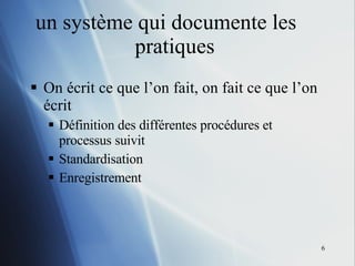 un système qui documente les  pratiques  On écrit ce que l’on fait, on fait ce que l’on écrit Définition des différentes procédures et processus suivit  Standardisation Enregistrement 