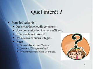 Quel intér êt ? Pour les salariés: Des méthodes et outils communs. Une communication interne améliorée. Un savoir faire conservé. Des nouveaux mieux intégrés. Donc: Des collaborateurs efficaces. Un esprit d’équipe renforcé. De meilleurs conditions de travail . 