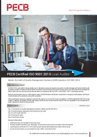 When Recognition Matters
For additional information, please contact us at marketing@pecb.com or visit www.pecb.com
PECB Certified ISO 9001:2015 Lead Auditor
Master the Audit of Quality Management Systems (QMS) based on ISO 9001:2015
Why should you attend?
ISO 9001:2015 Lead Auditor training enables you to develop the necessary expertise to perform a Quality Management System (QMS) audit
by applying widely recognized audit principles, procedures and techniques. During this training course, you will acquire the knowledge and
skills to plan and carry out internal and external audits in compliance with ISO 19011 and ISO/IEC 17021-1 certification process.
Based on practical exercises, you will be able to master audit techniques and become competent to manage an audit program, audit team,
communication with customers, and conflict resolution.
After acquiring the necessary expertise to perform this audit, you can sit for the exam and apply for a “PECB Certified ISO 9001:2015 Lead
Auditor” credential. By holding a PECB Lead Auditor Certificate, you will demonstrate that you have the capabilities and competencies to
audit organizations based on best practices.
Course agenda 	 DURATION: 5 DAYS
Day 1: Introduction to Quality Management Systems (QMS) and ISO 9001:2015
Day 2: Audit principles, preparation and launching of an audit
Day 3: On-site audit activities
Day 4: Closing the audit
Day 5: Certification Exam
General information
hh Certification fees are included on the exam price
hh Training material containing over 450 pages of information and practical examples will be distributed
hh A participation certificate of 31 CPD (Continuing Professional Development) credits will be issued
hh In case of exam failure, you can retake the exam within 12 months for free
 