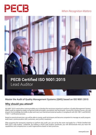 When Recognition Matters
Master the Audit of Quality Management Systems (QMS) based on ISO 9001:2015
Why should you attend?
ISO 9001:2015 Lead Auditor training enables you to develop the necessary expertise to perform a Quality Management System
(QMS) audit by applying widely recognized audit principles, procedures and techniques. During this training course, you will
acquire the knowledge and skills to plan and carry out internal and external audits in compliance with ISO 19011 and ISO/IEC
17021-1 certification process.
Based on practical exercises, you will be able to master audit techniques and become competent to manage an audit program,
audit team, communication with customers, and conflict resolution.
After acquiring the necessary expertise to perform this audit, you can sit for the exam and apply for a “PECB Certified ISO
9001:2015 Lead Auditor” credential. By holding a PECB Lead Auditor Certificate, you will demonstrate that you have the
capabilities and competencies to audit organizations based on best practices.
PECB Certified ISO 9001:2015
Lead Auditor
www.pecb.com
 