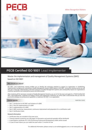 When Recognition Matters
For additional information, please contact us at marketing@pecb.com or visit www.pecb.com
PECB Certified ISO 9001 Lead Implementer
Master the implementation and management of Quality Management Systems (QMS)
based on ISO 9001
Why should you attend?
ISO 9001 Lead Implementer training enables you to develop the necessary expertise to support an organization in establishing,
implementing, managing and maintaining a Quality Management System (QMS) based on ISO 9001. During this training course, you will
also gain a thorough understanding of the best practices of Quality Management Systems and consequently improve an organization’s
customer satisfaction and overall performance and effectiveness.
After mastering all the necessary concepts of Quality Management Systems, you can sit for the exam and apply for a “PECB Certified ISO
9001 Lead Implementer” credential. By holding a PECB Lead Implementer Certificate, you will be able to demonstrate that you have the
practical knowledge and professional capabilities to implement ISO 9001 in an organization.
Course agenda 	 DURATION: 5 DAYS
hh Day 1: Introduction to ISO 9001 and initiation of a QMS
hh Day 2: Plan the implementation of a QMS
hh Day 3: Implementation of a QMS
hh Day 4: QMS monitoring, measurement, continuous improvement and preparation for a certification audit
hh Day 5: Certification Exam
General information
hh Certification fees are included on the exam price
hh Training material containing over 450 pages of information and practical examples will be distributed
hh A participation certificate of 31 CPD (Continuing Professional Development) credits will be issued
hh In case of exam failure, you can retake the exam within 12 months for free
 