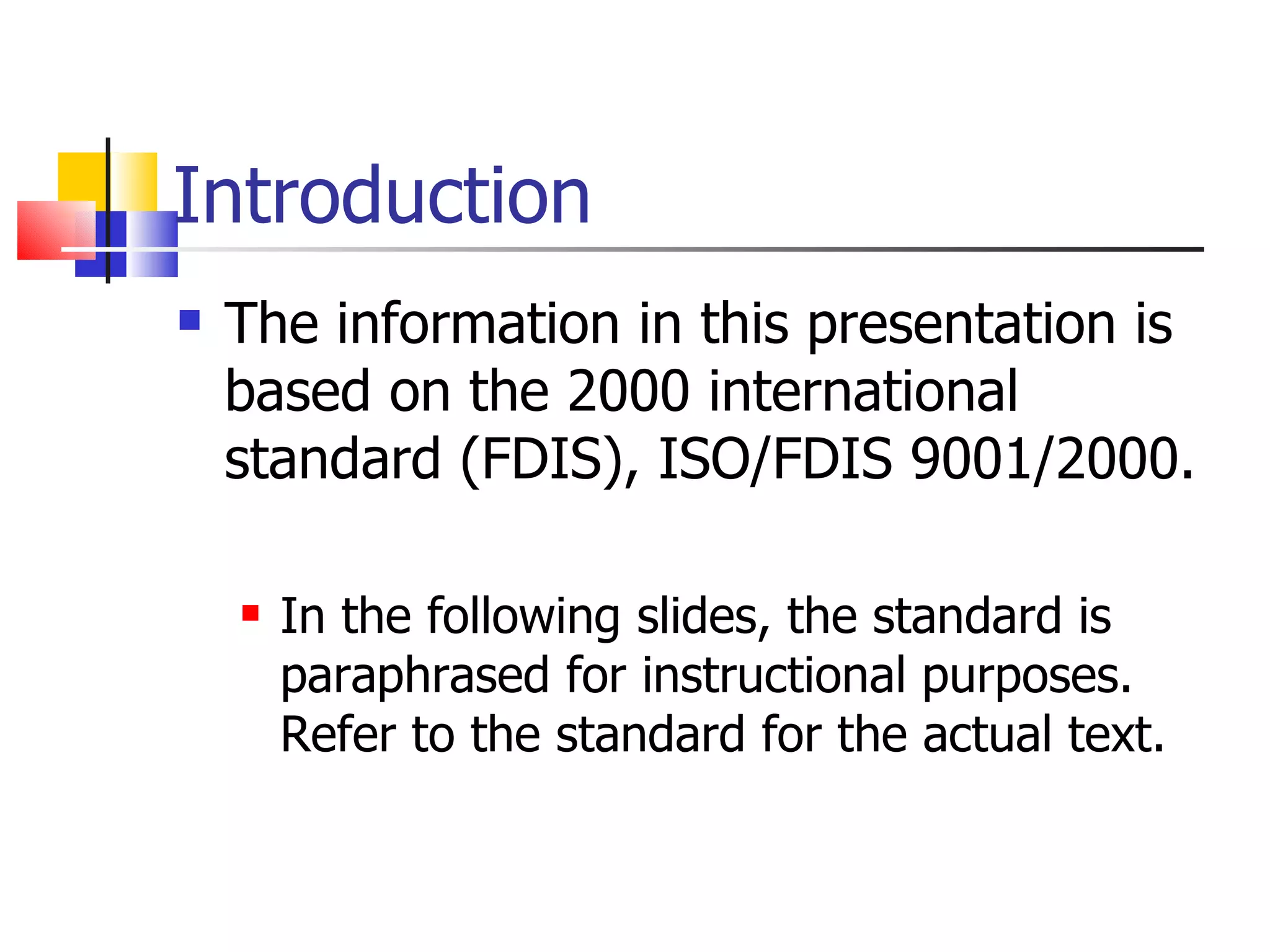 Introduction
   The information in this presentation is
    based on the 2000 international
    standard (FDIS), ISO/FDIS 9001/2000.

       In the following slides, the standard is
        paraphrased for instructional purposes.
        Refer to the standard for the actual text.
 