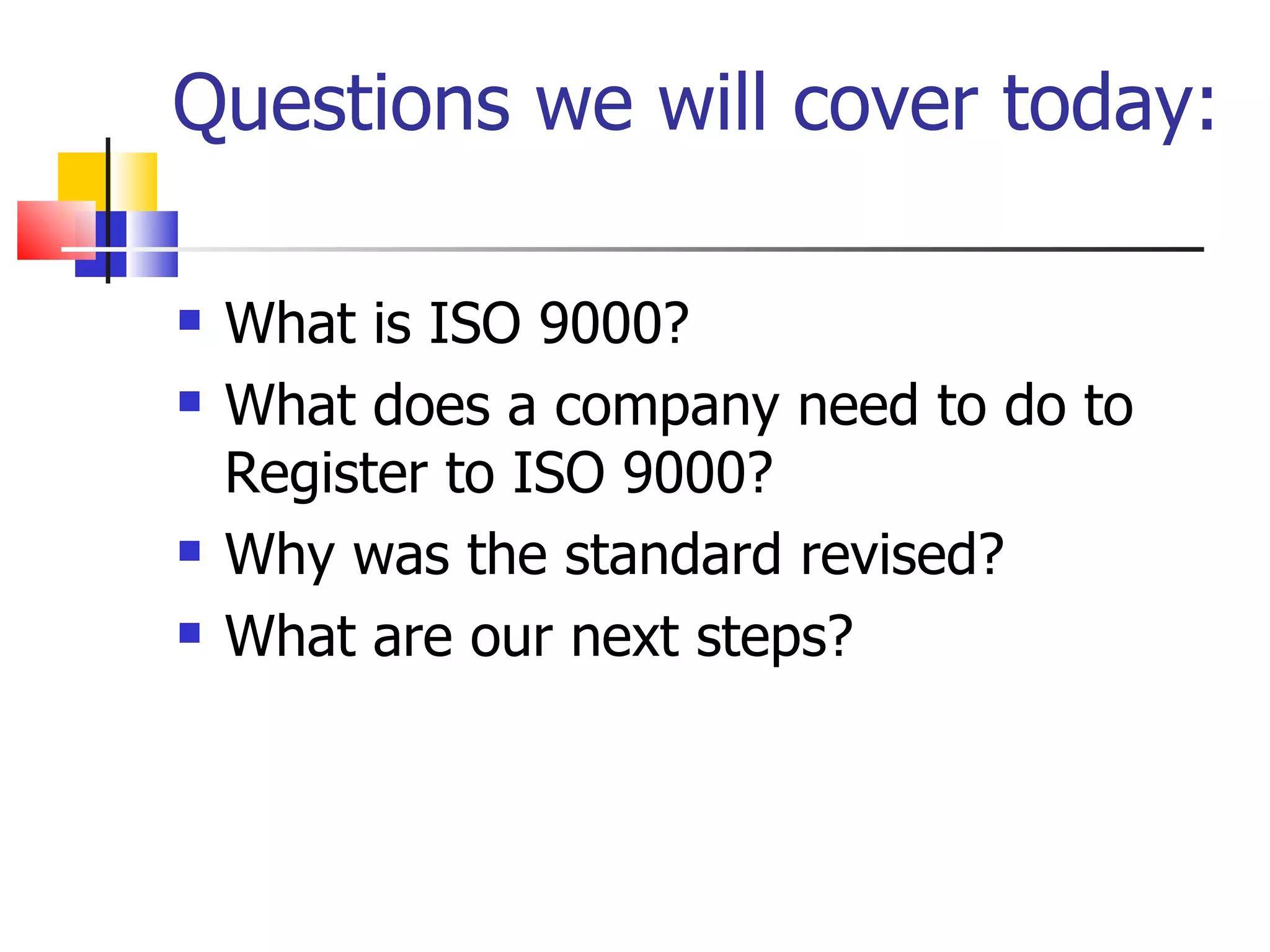 Questions we will cover today:

   What is ISO 9000?
   What does a company need to do to
    Register to ISO 9000?
   Why was the standard revised?
   What are our next steps?
 