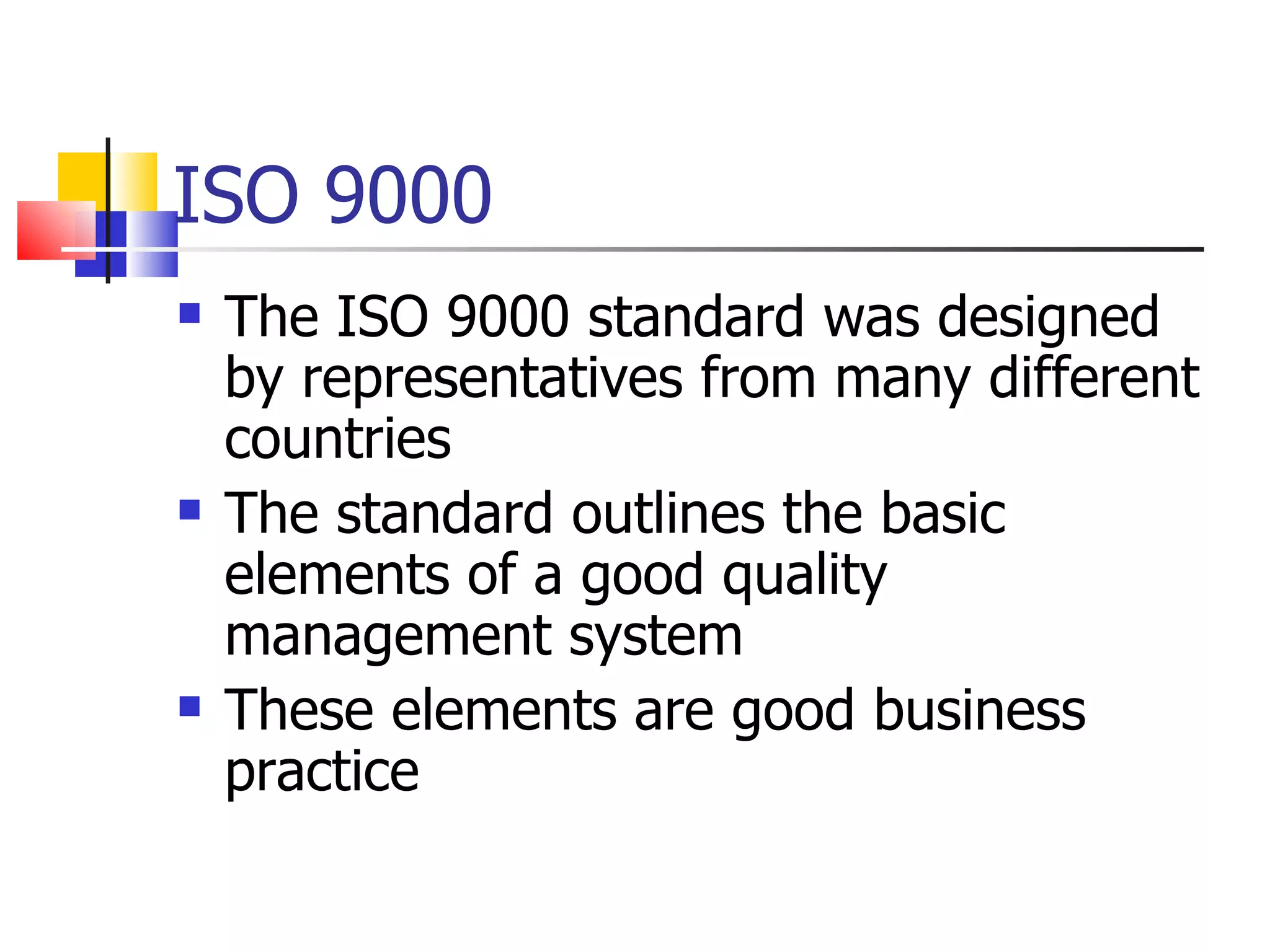 ISO 9000
   The ISO 9000 standard was designed
    by representatives from many different
    countries
   The standard outlines the basic
    elements of a good quality
    management system
   These elements are good business
    practice
 