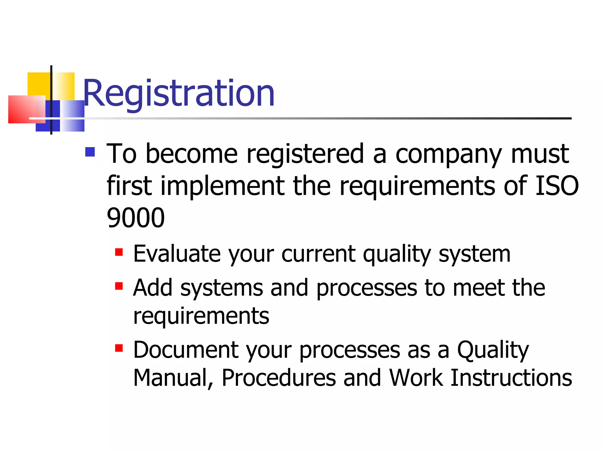 Registration
   To become registered a company must
    first implement the requirements of ISO
    9000
       Evaluate your current quality system
       Add systems and processes to meet the
        requirements
       Document your processes as a Quality
        Manual, Procedures and Work Instructions
 