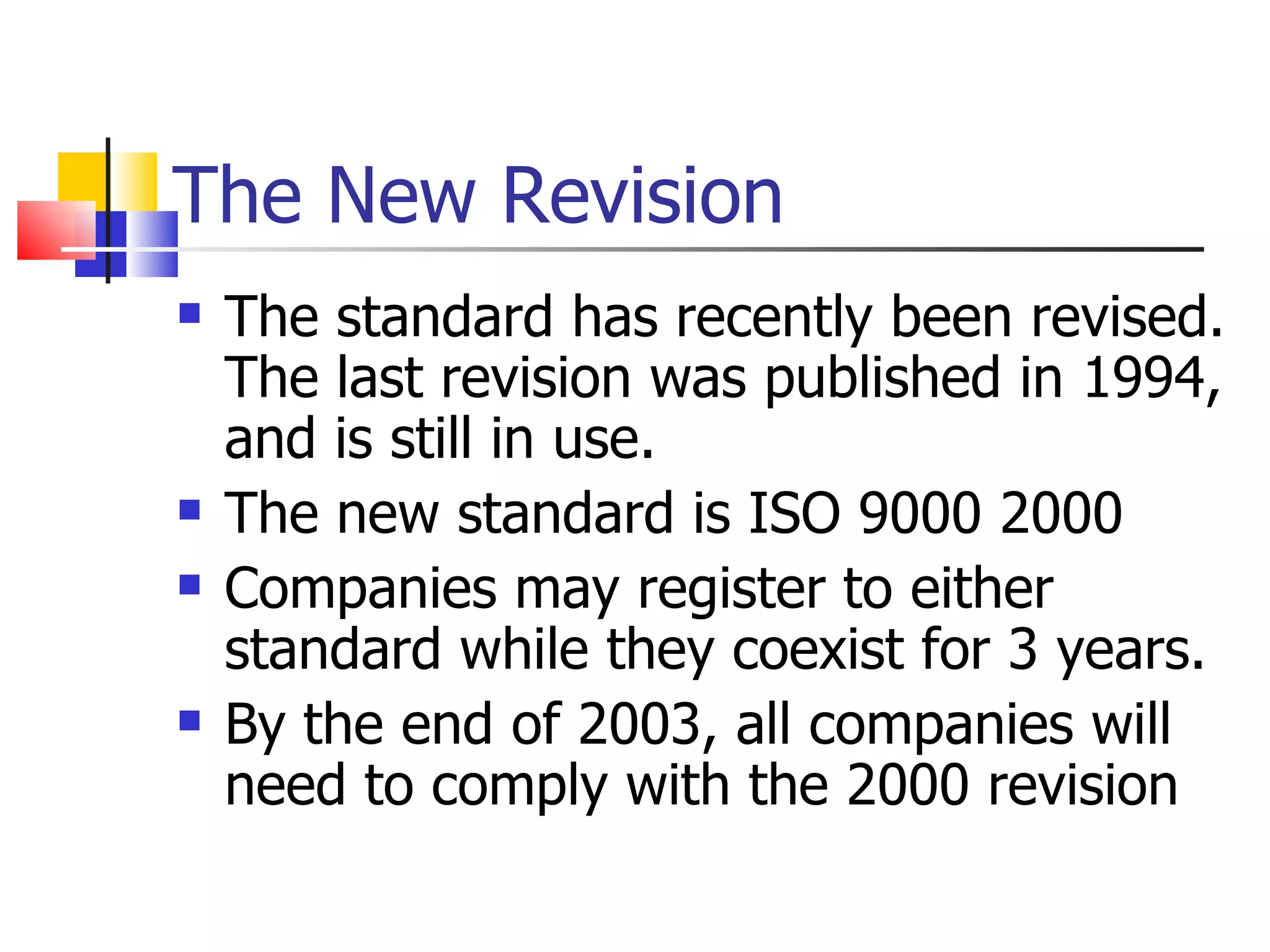 The New Revision
   The standard has recently been revised.
    The last revision was published in 1994,
    and is still in use.
   The new standard is ISO 9000 2000
   Companies may register to either
    standard while they coexist for 3 years.
   By the end of 2003, all companies will
    need to comply with the 2000 revision
 