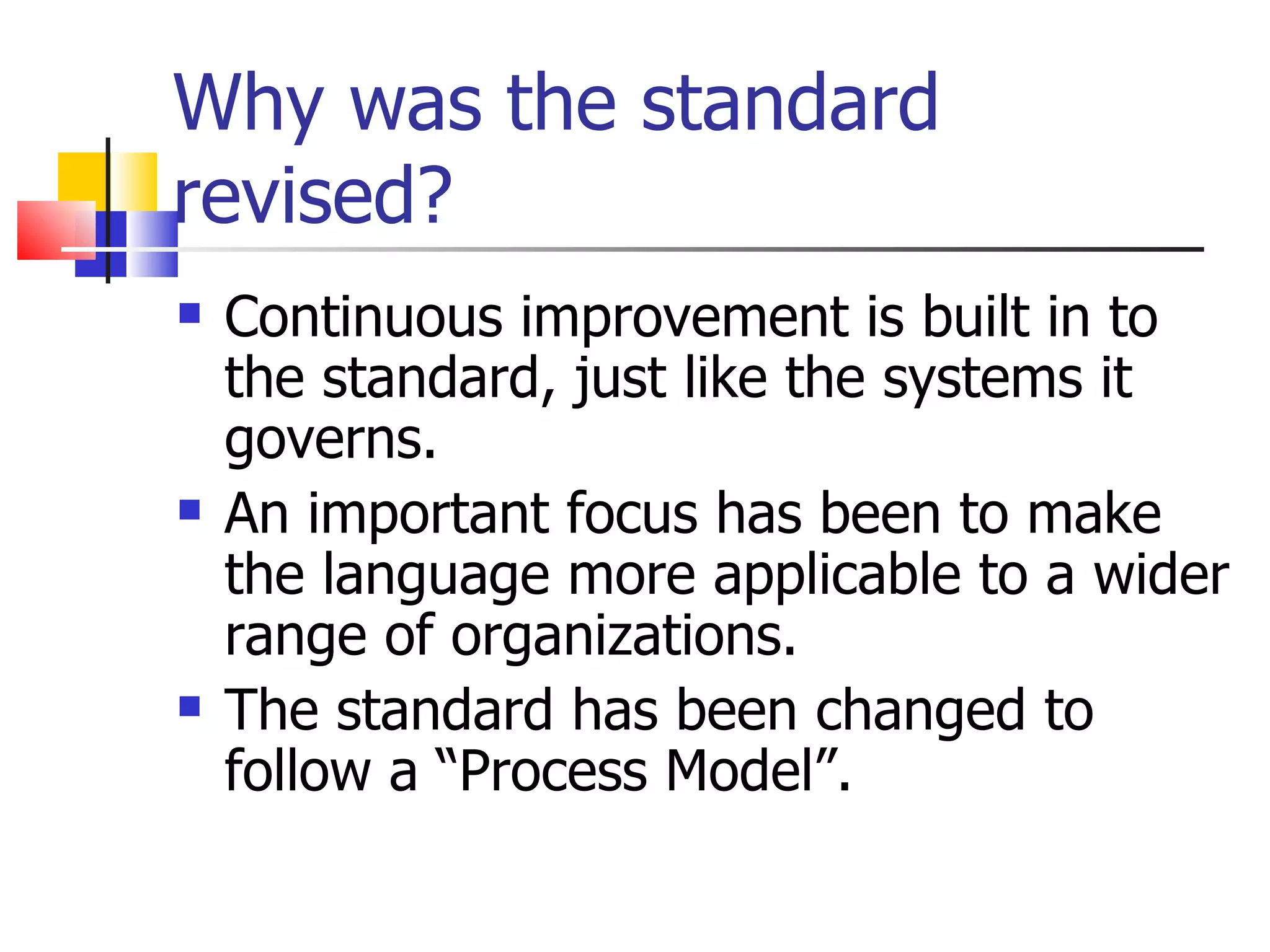 Why was the standard
revised?
   Continuous improvement is built in to
    the standard, just like the systems it
    governs.
   An important focus has been to make
    the language more applicable to a wider
    range of organizations.
   The standard has been changed to
    follow a “Process Model”.
 