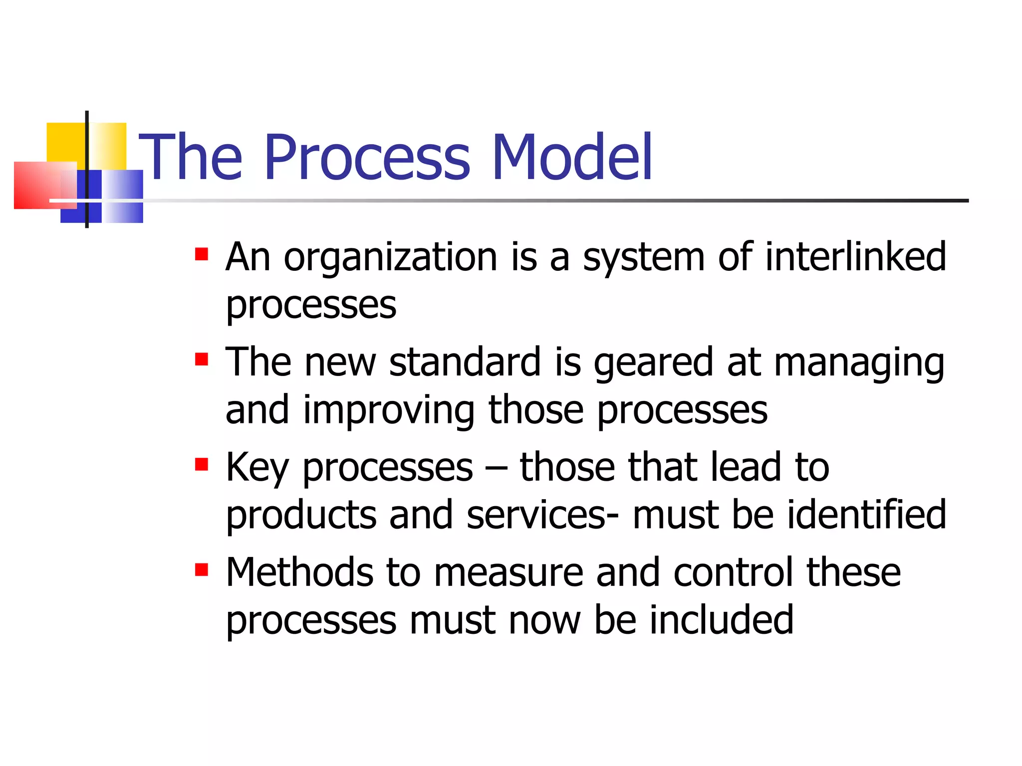The Process Model
    An organization is a system of interlinked
     processes
    The new standard is geared at managing
     and improving those processes
    Key processes – those that lead to
     products and services- must be identified
    Methods to measure and control these
     processes must now be included
 