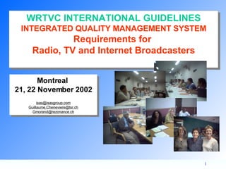 Montreal  21, 22 November 2002 [email_address] [email_address] [email_address] WRTVC INTERNATIONAL GUIDELINES INTEGRATED QUALITY MANAGEMENT SYSTEM Requirements for  Radio, TV and Internet Broadcasters 
