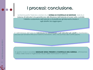 I processi: conclusione. La Norma porta l’Azienda a dotarsi di un  SISTEMA DI CONTROLLO DI GESTIONE , cioè di un  insieme di indicatori che garantiscano alla Direzione dell’Azienda di avere sotto controllo  l’effettivo andamento dell’azienda e di pianificare gli interventi a fronte d egli obiettivi da raggiungere. E’ nell’interesse dell’azienda  individuare le metodologie e gli indicatori più adatti  a monitorare i processi per rendere efficace il Sistema introdotto, oltre che puntare alla Certificazione. In questo modo è possibile  DELEGARE SENZA PERDERE IL CONTROLLO DELL’AZIENDA , ottimizzando l’utilizzo delle risorse e migliorando il flusso delle informazioni in azienda. 