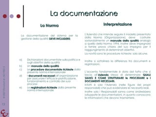 La Norma La documentazione del sistema per la gestione della qualità  DEVE INCLUDERE: Interpretazione L'Azienda che intende seguire il modello presentato dalla Norma (Organizzazione), deve  costruire sostanzialmente un  manuale della qualità  analogo a quello della Norma 1994. Inoltre deve impegnarsi a fornire prova chiara del suo impegno per il raggiungimento di determinati obiettivi. La novità sono le procedure richieste: solo alcune. Inoltre si sottolinea la differenza fra documenti e registrazioni. L’accento fondamentale è dato dal fatto che si lascia all’ Azienda  stessa di determinare  QUALI SIANO E COME STRUTTURARE le PROCEDURE e i DOCUMENTI NECESSARI. Infatti è solo l’Azienda (nelle figure dei propri responsabili) che può evidenziare le necessità reali. Inoltre solo i Responsabili sanno come andrebbero sviluppate le documentazioni, in quanto conoscono le informazioni che devono trasmettere. La documentazione Dichiarazioni documentate sulla politica e sugli obiettivi della qualità Un  manuale della qualità Le  procedure documentate richieste  dalla presente norma internazionale I  documenti necessari  all’organizzazione per assicurare l’efficace pianificazione, funzionamento e controllo dei suoi processi Le  registrazioni richieste  dalla presente norma internazionale 