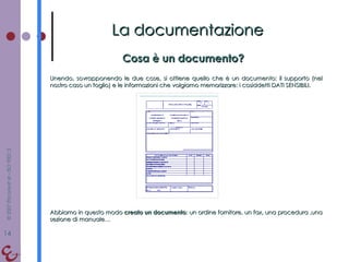 Cosa è un documento? La documentazione Unendo, sovrapponendo le due cose, si ottiene quello che è un documento: il supporto (nel nostro caso un foglio) e le informazioni che volgiamo memorizzare: i cosiddetti DATI SENSIBILI. Abbiamo in questo modo  creato un documento : un ordine fornitore, un fax, una procedura ,una sezione di manuale… 