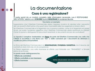 Cosa è una registrazione? La documentazione Si parte quindi da un modulo completo delle informazioni necessarie, ove il RESPONSABILE DELL’ATTIVITA’ relativa va a  SCRIVERE  (quindi  REGISTRARE ) le evidenze rilevate.  Facciamo un esempio : Supponiamo che il Direttore Commerciale abbia l’espresso incarico di valutare tutte i preventivi dei vari prodotti offerti prima che questi siano trasmissibili dalla Sua segretaria ai diversi clienti. Se il Direttore Commerciale e la Segretaria non si possono parlare, come fa la Segretaria ed essere sicura, ad avere l’evidenza oggettiva che il Direttore Commerciale abbia esaminato le offerte? Come fa quindi a distinguere fra documenti esaminati, e documenti ancora da controllare? La risposta è semplice: basterebbe una  firma  da parte del Direttore Commerciale una volta che l’offerta è accettata e una firma con “NO” o delle correzioni per i documenti da eliminare o modificare prima di trasmetterli. La firma del Direttore Commerciale è la  REGISTRAZIONE, l’EVIDENZA OGGETTIVA  che il riesame del contratto è stato fatto da chi di competenza. La Stessa segretaria, una volta trasmesse le offerte, può timbrarle con “TRASMESSO” e firmarle prima di archiviarle. In questo modo distingueremo fra: Offerte da controllare Offerte controllate e non trasmesse Offerte trasmesse   TUTTO UTILIZZANDO UN SOLO DOCUMENTO 