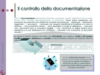 Il controllo della documentazione Tutta la  documentazione  dell’Azienda (manuale, procedure, moduli, registrazioni) deve essere tenuta sotto controllo dall’organizzazione. In particolare  “Deve essere predisposta una procedura documentata che stabilisca le modalità necessarie per … approvare … riesaminare, aggiornare … i documenti, … assicurare che vengano identificate le modifiche e lo stato di revisione … che le pertinenti versioni … siano disponibili sui luoghi di utilizzazione … assicurare che i documenti siano e rimangano leggibili … che i documenti di origine esterna siano identificati e la loro distribuzione sia controllata … prevenire l’uso involontario di documenti obsoleti…” La norma in pratica richiede che esista una  PROCEDURA  che stabilisca  COME e CHI emette, modifica, conserva, distribuisce e controlla  la documentazione (interna ed esterna) attiva in azienda. Una particolare attenzione viene rivolta alle  REGISTRAZIONI   per le quali la Norma richiede “ una procedura documentata per stabilire le modalità necessarie per l’identificazione, l’archiviazione, la protezione, la reperibilità, la definizione della durata di conservazione e le modalità di eliminazione delle registrazioni.” Questo  particolare requisito  nasce dalla peculiarità delle registrazioni:  la prova di una attività va trattata in modo più oculato e conservata in modo da poterla utilizzare qualora ne insorga la necessità . 