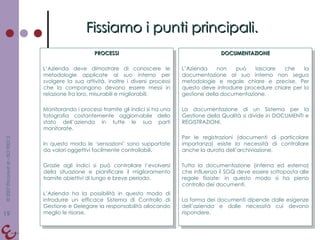 Fissiamo i punti principali. PROCESSI L’Azienda deve dimostrare di conoscere le metodologie applicate al suo interno per svolgere la sua attività. Inoltre i diversi processi che la compongono devono essere messi in relazione fra loro, misurabili e migliorabili. Monitorando i processi tramite gli indici si ha una fotografia costantemente aggiornabile dello stato dell’azienda in tutte le sua parti monitorate. In questo modo le ‘sensazioni’ sono supportate da valori oggettivi facilmente controllabili. Grazie agli indici si può controllare l’evolversi della situazione e pianificare il miglioramento tramite obiettivi di lungo e breve periodo. L’Azienda ha la possibilità in questo modo di introdurre un efficace Sistema di Controllo di Gestione e Delegare la responsabilità allocando meglio le risorse. DOCUMENTAZIONE L’Azienda non può lasciare che la documentazione al suo interno non segua metodologie e regole chiare e precise. Per questo deve introdurre procedure chiare per la gestione della documentazione. La documentazione di un Sistema per la Gestione della Qualità si divide in DOCUMENTI e REGISTRAZIONI. Per le registrazioni (documenti di particolare importanza) esiste la necessità di controllare anche la durata dell’archiviazione. Tutta la documentazione (interna ed esterna) che influenza il SGQ deve essere sottoposta alle regole fissate: in questo modo si ha pieno controllo dei documenti. La forma dei documenti dipende dalle esigenze dell’azienda e dalle necessità cui devono rispondere. 