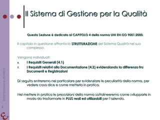 Questa Sezione è dedicata al CAPITOLO 4 della norma UNI EN ISO 9001:2000 . Il capitolo in questione affronta la  STRUTTURAZIONE   del Sistema Qualità nel suo complesso. Vengono individuati: I Requisiti Generali (4.1) I Requisiti relativi alla Documentazione (4.2) evidenziando la differenza fra Documenti e Registrazioni Di seguito entreremo nel particolare per evidenziare le peculiarità della norma, per vedere cosa dice e come metterla in pratica. Nel mettere in pratica le prescrizioni della norma sottolineeremo come svilupparle in modo da trasformarle in  PLUS reali ed utilizzabili  per l’azienda. Il Sistema di Gestione per la Qualità 