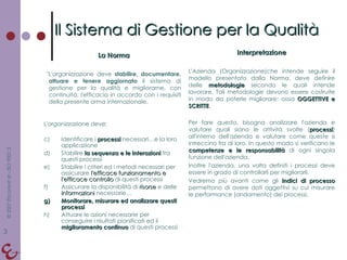 La Norma "L'organizzazione deve  stabilire, documentare, attuare e tenere aggiornato  il sistema di gestione per la qualità e migliorarne, con continuità, l'efficacia in accordo con i requisiti della presente orma internazionale. Interpretazione L'Azienda (Organizzazione)che intende seguire il modello presentato dalla Norma, deve definire delle  metodologie  secondo le quali intende lavorare. Tali metodologie devono essere costruite in modo da poterle migliorare: ossia  OGGETTIVE e SCRITTE . Per fare questo, bisogna analizzare l'azienda e valutare quali siano le attività svolte ( processi ) all'interno dell'azienda e valutare come queste si intreccino fra di loro. In questo modo si verificano le  competenze e le responsabilità  di ogni singola funzione dell'azienda. Inoltre l'azienda, una volta definiti i processi deve essere in grado di controllarli per migliorarli.  Vedremo più avanti come gli  indici di processo  permettono di avere dati oggettivi su cui misurare le performance (andamento) dei processi. Il Sistema di Gestione per la Qualità L'organizzazione deve: Identificare i  processi  necessari…e la loro applicazione Stabilire  la sequenza e le interazioni  tra questi processi Stabilire i criteri ed i metodi necessari per assicurare  l'efficace funzionamento e l'efficace controllo  di questi processi Assicurare la disponibilità di  risorse  e delle  informazioni  necessarie… Monitorare, misurare ed analizzare questi processi Attuare le azioni necessarie per conseguire i risultati pianificati ed il  miglioramento continuo  di questi processi 