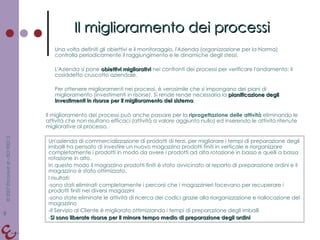 Il miglioramento dei processi Una volta definiti gli obiettivi e il monitoraggio, l'Azienda (organizzazione per la Norma) controlla periodicamente il raggiungimento e le dinamiche degli stessi. L'Azienda si pone  obiettivi migliorativi  nei confronti dei processi per verificare l'andamento: il cosiddetto cruscotto aziendale.  Per ottenere miglioramenti nei processi, è verosimile che si impongano dei piani di miglioramento (investimenti in risorse). Si rende rende necessaria la  pianificazione degli investimenti in risorse per il miglioramento del sistema . Il miglioramento dei processi può anche passare per la  riprogettazione delle attività  eliminando le attività che non risultano efficaci (attività a valore aggiunto nullo) ed inserendo le attività ritenute migliorative al processo. Un'azienda di commercializzazione di prodotti di terzi, per migliorare i tempi di preparazione degli imballi ha pensato di investire un nuovo magazzino prodotti finiti in verticale e riorganizzare completamente i prodotti in modo da avere i prodotti ad alta rotazione in basso e quelli a bassa rotazione in alto. In questo modo il magazzino prodotti finiti è stato avvicinato al reparto di preparazione ordini e il magazzino è stato ottimizzato. I risultati: sono stati eliminati completamente i percorsi che i magazzinieri facevano per recuperare i prodotti finiti nei diversi magazzini sono state eliminate le attività di ricerca dei codici grazie alla riorganizzazione e riallocazione del magazzino Il Servizio al Cliente è migliorato ottimizzando i tempi di preparazione degli imballi Si sono liberate risorse per il minore tempo medio di preparazione degli ordini 