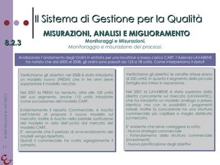 Il Sistema di Gestione per la Qualità MISURAZIONI, ANALISI E MIGLIORAMENTO 8.2.3 Monitoraggi e Misurazioni. Monitoraggio e misurazione dei processi. Analizzando l’andamento degli Ordini in entrata per una lavatrice a basso carico CART, l’Azienda LAVABENE ha notato che dal 2000 al 2008, gli ordini sono passati da 123 a 78 unità. Come interpretiamo il dato? Verifichiamo gli obiettivi: nel 2008 è stato introdotto un modello nuovo (FRESH) che in tre anni deve soppiantare il modello vecchio.  Nel 2001 la FRESH ha venduto, oltre alle 100 unità del suo segmento, anche 110 unità introdotte come succedaneo del modello CART. Evidentemente il reparto Commerciale, è riuscito nell’intento di proporre il nuovo modello sul mercato; inoltre è riuscito nella parziale sostituzione del modello in vista dell’uscita dal mercato del modello CART. E’ verosimile che il periodo di avvicendamento dei modelli venga rispettato. Quindi il commerciale ha svolto egregiamente il compito. Verifichiamo gli obiettivi: le vendite attese erano di 250 unità, in quanto il segmento della piccola famiglia era inteso in espansione.  Nel 2001 la LAVABENE è stata superata dalla diretta concorrente sul mercato (LAVAMATIC), che ha introdotto un modello analogo a prezzo identico, ma con la possibilità i pagamenti rateali. Inoltre la concorrente ha una struttura commerciale più capillare e meglio distribuita sul mercato. E’ evidente che serve correggere la rotta:  Nuova strategia commerciale Potenziamento della struttura commerciale (investimenti) Nuova pianificazione degli obiettivi 