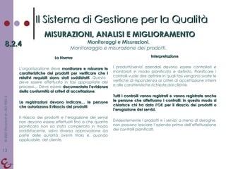 La Norma L’organizzazione deve  monitorare e misurare le caratteristiche dei prodotti per verificare che i relativi requisiti siano stati soddisfatti . Questo  deve essere effettuato in fasi appropriate dei processi… Deve essere  documentata l’evidenza della conformità ai criteri di accettazione .  Le registrazioni devono indicare… le persone che autorizzano il rilascio dei prodotti . Il rilascio dei prodotti e l’erogazione dei servizi non devono essere effettuati fino a che quanto pianificato non sia stato completato in modo soddisfacente, salvo diversa approvazione da parte delle autorità aventi titolo e, quando applicabile, del cliente. Interpretazione I prodotti/servizi aziendali devono essere controllati e monitorati in modo pianificato e definito. Pianificare i controlli vuole dire definire in quali fasi vengono svolte le verifiche di rispondenza ai criteri di accettazione interni e alle caratteristiche richieste dal cliente. Tutti i controlli vanno registrati e vanno registrate anche le persone che affettuano i controlli: in questo modo si chiarisce chi ha dato l’OK per il rilascio dei prodotti o l’erogazione dei servizi. Evidentemente i prodotti e i servizi, a meno di deroghe, non possono lasciare l’azienda prima dell’effettuazione dei controlli pianificati. Il Sistema di Gestione per la Qualità MISURAZIONI, ANALISI E MIGLIORAMENTO 8.2.4 Monitoraggi e Misurazioni. Monitoraggio e misurazione dei prodotti. 