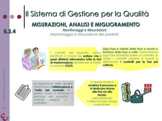 Il Sistema di Gestione per la Qualità MISURAZIONI, ANALISI E MIGLIORAMENTO 8.2.4 Monitoraggi e Misurazioni. Monitoraggio e misurazione dei prodotti. I controlli del prodotto vanno pianificati in modo da  evitare che i pezzi difettosi attraversino tutte le fasi di trasformazione  assorbendo le risorse e creando  COSTI Ogni fase è cliente della fase a monte e fornitore della fase a valle . Teoricamente ogni fase dovrebbe avere un controllo; in realtà i controlli costano e quindi si definiscono  i controlli per le fasi più critiche. In questo modo si  analizza il processo e si dedicano risorse alle fasi ad alto rischio , razionalizzando l’utilizzo di soldi, tempo e personale. Le registrazioni della Qualità testimoniano  l’effettuazione e  l’esito del controllo . In questo modo si rintraccia il percorso del prodotto, i controlli eseguiti e i controllori. 