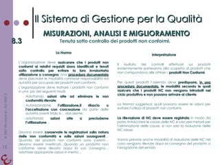 La Norma L’organizzazione deve  assicurare che i prodotti non conformi ai relativi requisiti siano identificati e tenuti sotto controllo per evitare la loro involontaria utilizzazione o consegna . Una  procedura documentata  deve precisare le modalità connesse responsabilità ed autorità per occupasi dei prodotti non conformi. L’organizzazione deve trattare i prodotti non conformi in uno  più dei seguenti modi: Adottando  azioni atte ad eliminare le non conformità rilevate ; Autorizzandone  l’utilizzazione,il rilascio o l’accettazione con concessione  da parte delle autorità aventi titolo e… dal cliente; adottando  azioni atte a precluderne l’utilizzazione … Devono essere  conservate le registrazioni sulla natura delle non conformità e sulle azioni susseguenti …Quando dei prodotti non conformi sono corretti…devono essere riverificati…Quando un prodotto non conforme viene rilevato dopo la sua consegna…adottare appropriate azioni in merito… Interpretazione Il risultato dei controlli effettuati sui prodotti evidentemente porteranno alla scoperta di prodotti che non corrispondono alle attese: i  prodotti Non Conformi . Per questi prodotti l’azienda deve  predisporre,  in una procedura documentata , le modalità secondo le quali assicura che i prodotti NC non vengano introdotti nel ciclo produttivo e non possano arrivare al cliente . La Norma suggerisce quali possano essere le azioni per evitare l’utilizzo di prodotti non conformi. La rilevazione di NC deve essere registrata  in modo da poter rintracciare le cause delle NC e cercare metodi per l’eliminazione delle cause, e non solo la risoluzione delle NC stesse. Vanno previste anche modalità di risoluzione delle NC nel caso vengano rilevate dopo la consegna del prodotto o l’erogazione del servizio. Il Sistema di Gestione per la Qualità MISURAZIONI, ANALISI E MIGLIORAMENTO 8.3 Tenuta sotto controllo dei prodotti non conformi. 