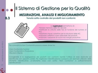 Per comodità le Non Conformità possono essere divise fra: Non Conformità Fornitori Non Conformità in Produzione Reclami Cliente Consigliabile è la segregazione dei prodotti non conformi tramite l’utilizzo di aree dedicate ed identificate con appositi cartelli. Per migliorare l’identificazione si possono per esempio utilizzare delle etichette identificative: un’etichetta rossa con scritto “Non Conforme” è sufficientemente identificativa!!! Il Sistema di Gestione per la Qualità MISURAZIONI, ANALISI E MIGLIORAMENTO 8.3 Tenuta sotto controllo dei prodotti non conformi. Le  registrazioni  permettono di: Tenere memoria delle NC rilevate Verificare la criticità delle fasi (in funzione del numero di NC) Adottare misure correttive per la riduzione delle NC Valutare l’effettivo costo aziendale dei prodotti Valutare l’adozione di nuove tecnologie produttive 