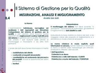 La Norma L’organizzazione  individuare, raccogliere ed analizzare i dati appropriati per dimostrare l’adeguatezza del sistema di gestione per la qualità  e per valutare dove possono essere apportati dei  miglioramenti continui dell’efficacia del sistema  di gestione per la qualità. Rientrano in tale ambito i dati risultanti dalle attività di monitoraggio e misurazione e da altre fonti pertinenti. L’analisi dei dati deve fornire informazioni in merito a: soddisfazione del cliente ; conformità ai requisiti del prodotto ; caratteristiche ed andamento dei processi e dei prodotti , incluse le opportunità per azioni preventive; fornitori . Interpretazione Il monitoraggio del sistema  non deve avvenire “a sensazione”, ma basando le osservazioni, gli obiettivi e il miglioramento su  dati obiettivi e certi . Irrobustendo la base statistica e storica dei dati, si da maggiore valore alle proposte di miglioramento e si dimostrano in modo chiaro le sensazioni. La norma chiarisce in modo esplicito quali informazioni si cercano,  quindi l’Azienda è tenuta per lo meno a definire delle metodologie per ottenere, analizzare e utilizzare i dati raccolti. I dati riguardano l’Azienda in se stessa l’interfaccia a valle dell’Azienda: i CLIENTI l’interfaccia a monte dell’Azienda: i FORNITORI Il Sistema di Gestione per la Qualità MISURAZIONI, ANALISI E MIGLIORAMENTO 8.4 Analisi dei dati. 